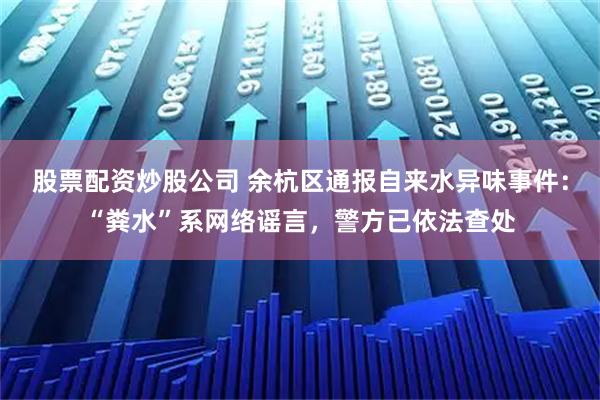 股票配资炒股公司 余杭区通报自来水异味事件：“粪水”系网络谣言，警方已依法查处