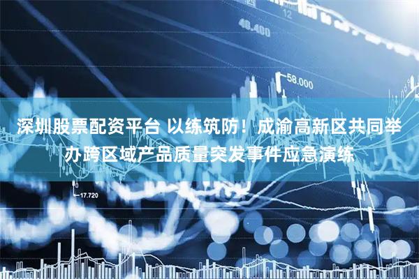 深圳股票配资平台 以练筑防！成渝高新区共同举办跨区域产品质量突发事件应急演练