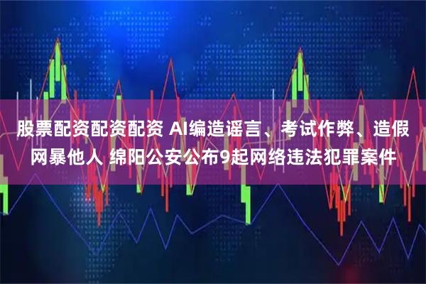 股票配资配资配资 AI编造谣言、考试作弊、造假网暴他人 绵阳公安公布9起网络违法犯罪案件