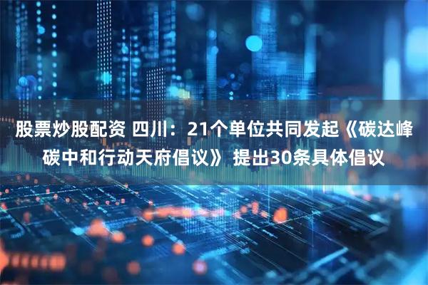 股票炒股配资 四川：21个单位共同发起《碳达峰碳中和行动天府倡议》 提出30条具体倡议
