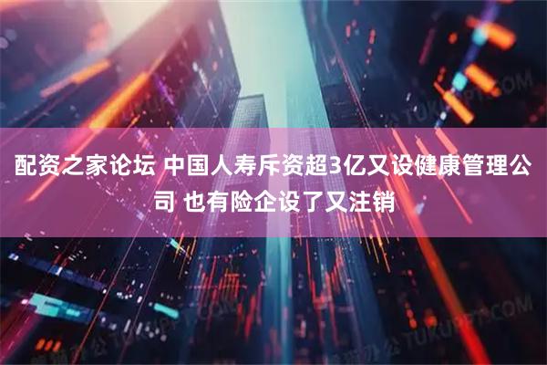 配资之家论坛 中国人寿斥资超3亿又设健康管理公司 也有险企设了又注销