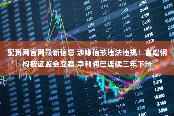 配资网官网最新信息 涉嫌信披违法违规！富煌钢构被证监会立案 净利润已连续三年下滑