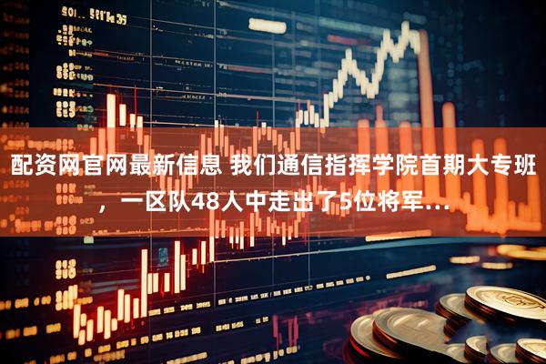 配资网官网最新信息 我们通信指挥学院首期大专班，一区队48人中走出了5位将军…