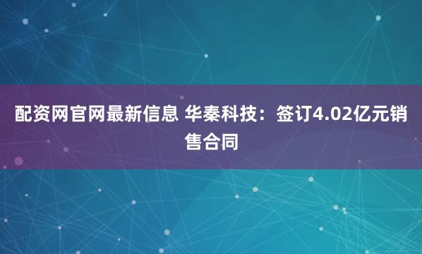 配资网官网最新信息 华秦科技：签订4.02亿元销售合同
