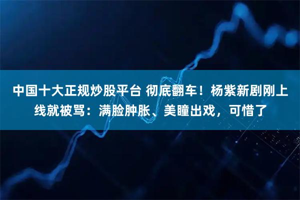 中国十大正规炒股平台 彻底翻车！杨紫新剧刚上线就被骂：满脸肿胀、美瞳出戏，可惜了