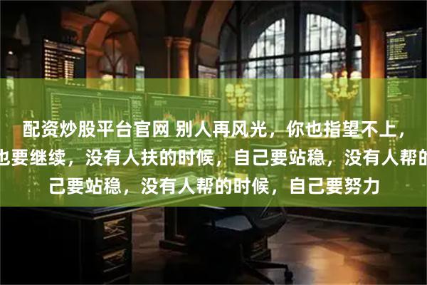 配资炒股平台官网 别人再风光，你也指望不上，眼前再不堪，生活也要继续，没有人扶的时候，自己要站稳，没有人帮的时候，自己要努力