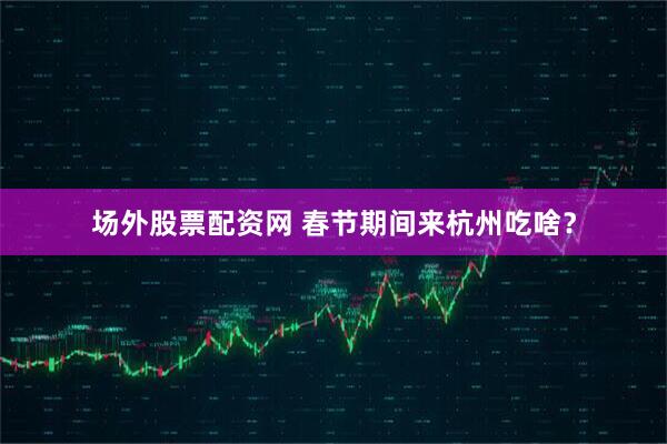 场外股票配资网 春节期间来杭州吃啥？