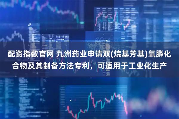 配资指数官网 九洲药业申请双(烷基芳基)氧膦化合物及其制备方法专利，可适用于工业化生产