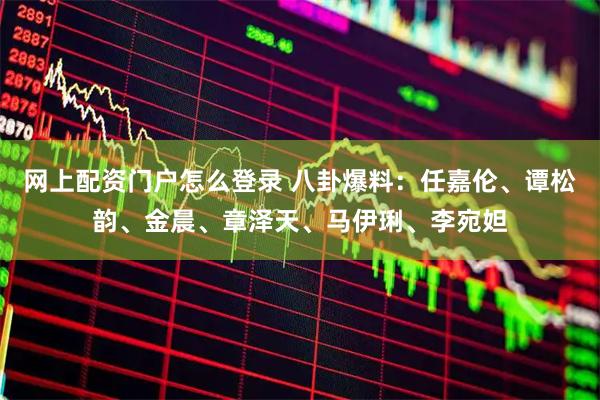 网上配资门户怎么登录 八卦爆料：任嘉伦、谭松韵、金晨、章泽天、马伊琍、李宛妲