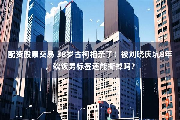 配资股票交易 38岁古柯相亲了！被刘晓庆坑8年，软饭男标签还能撕掉吗？