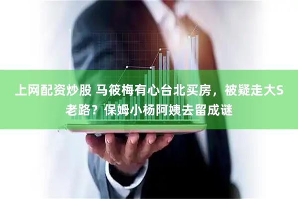 上网配资炒股 马筱梅有心台北买房，被疑走大S老路？保姆小杨阿姨去留成谜