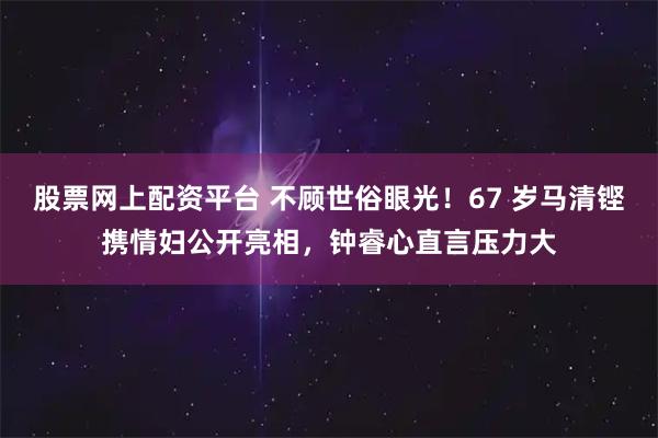 股票网上配资平台 不顾世俗眼光！67 岁马清铿携情妇公开亮相，钟睿心直言压力大