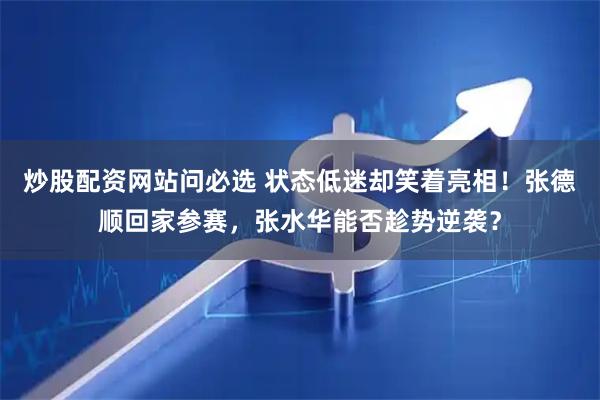 炒股配资网站问必选 状态低迷却笑着亮相！张德顺回家参赛，张水华能否趁势逆袭？