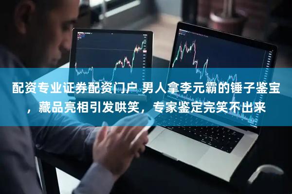 配资专业证券配资门户 男人拿李元霸的锤子鉴宝，藏品亮相引发哄笑，专家鉴定完笑不出来