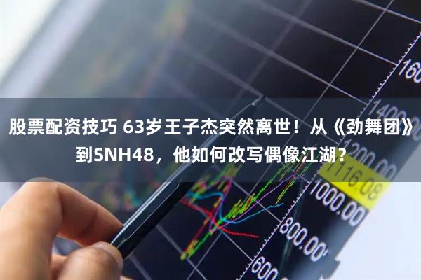 股票配资技巧 63岁王子杰突然离世！从《劲舞团》到SNH48，他如何改写偶像江湖？