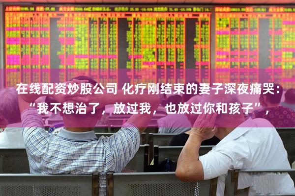 在线配资炒股公司 化疗刚结束的妻子深夜痛哭：“我不想治了，放过我，也放过你和孩子”，
