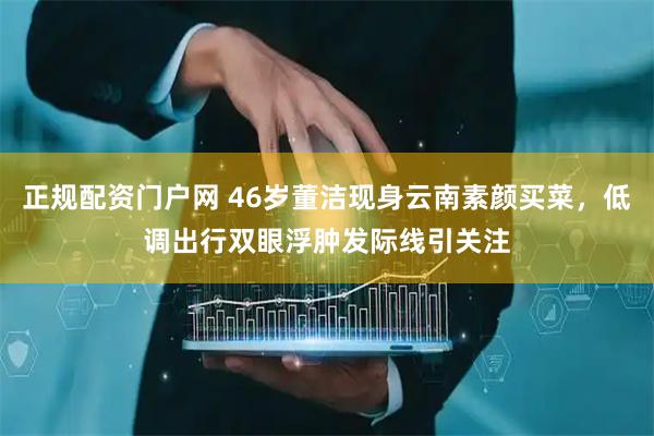 正规配资门户网 46岁董洁现身云南素颜买菜，低调出行双眼浮肿发际线引关注
