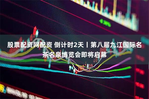 股票配资网配资 倒计时2天丨第八届九江国际名茶名泉博览会即将启幕