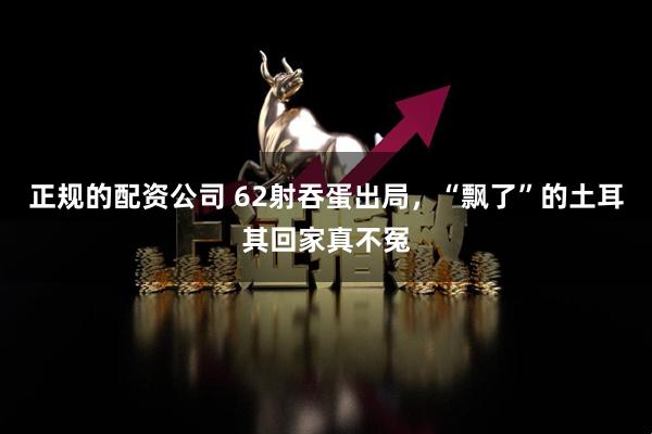 正规的配资公司 62射吞蛋出局，“飘了”的土耳其回家真不冤