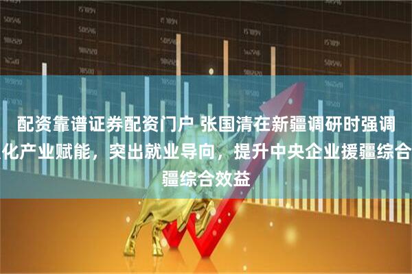配资靠谱证券配资门户 张国清在新疆调研时强调，强化产业赋能，突出就业导向，提升中央企业援疆综合效益