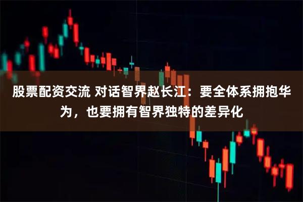 股票配资交流 对话智界赵长江：要全体系拥抱华为，也要拥有智界独特的差异化